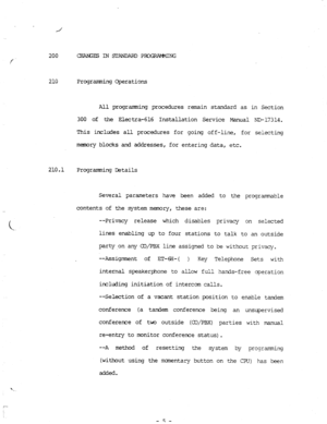 Page 73200 CHAG~INSIANDAPDPIUQUMIING 
210 Programming Operations 
All programming procedures remain standard as in Section 
300 of the Electra-616 Installation Service Manual NE-17314. 
This includes all procedures for going off-line, for selecting 
memory blocks and addresses, for entering data, etc. 
210.1 
Programming Details 
Several parameters have been added to the programrrable 
contents of the system memory, these are: 
--Privacy release which disables privacy on selected 
lines enabling up to four...