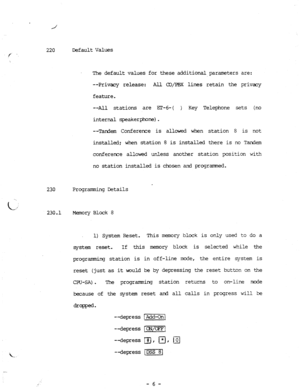 Page 74220 Default Values / . 
The default values 
--Privacy release: 
feature. for these additional parameters are: 
All a/P%X lines retain the privacy 
--All stations are m-6-( 
) Key Telephone sets (no 
internal speakerphone). 
--Tandem Conference is allowed when station 8 is not 
installed; when station 8 is installed there is no Tar&m 
confererxe allowed unless another station position with 
no station installed is chosen and programned. 
230 Progrananing Details 
230.1 Memory 
Block 8 
1) System Reset....