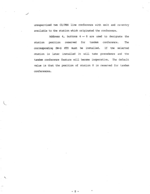 Page 76unsupervised two CD/PE3X line conference with exit and re-entry 
available to the station which originated the copfereme. 
Address 4, buttons 4 - 8 are used to designate the 
station position reserved for tandem 
conference. The 
corresponding SW-S K!TU must be installed. If the selected 
.station is later installed it will take precedence and the 
tandem conference feature will becune inoperative. The default 
value is that the position of station 8 is reserved for tandem 
conferences. 
-e-  