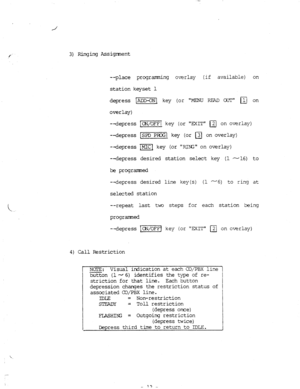 Page 813) Ringing Assigment 
--place programming overlay (if available) on 
station keyset 1 
depress -1 key 
(or “MENLJ RFAD CXJ’F m on 
overlay) 
--depress 
--depress 
-depress 
--depress /m key (or EXIT a on overiay) 
[SPDI key (or 
q on overlay) 
]Mlcl key (or PJ%m on overlay) 
desired station select key (1 -16) to 
be programed 
--depress desired line key(s) (i -6) to ring at 
selected station 
--repeat last two steps for each station beir-!g 
programed 
--depress [CPJ/OFFj key (or EXIT 
q on overlay) 
4)...