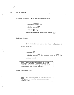 Page 86400 K>kJTooPERAlT 
/ 
Group Call-Pick-Up - With Key Telephone Off-Hook 
--depress 
--display 
--depress 
--display 
Call Back I&quest 
l-up1 key 
shows IupJ 
m key 
shows called station number m 
Upon receiving no answer (or busy indication at 
called station: 
--depress a 
--display shows 
message denied) 
a for message sent (or /TJ for 
N(Y.L’iZ: Each keyset can receive up to tw ‘ 
call 
back requests. Display showing @ 
indicates there are already txo call back 
requests for the called station. 
I...