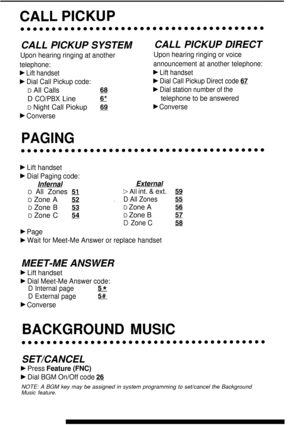 Page 14CALL PICKUP SYSTEM
Upon hearing ringing at another
telephone:
F Lift handset
F Dial Call Pickup code:
D All Callsm
D CO/PBX Lines*
D Night Call Piokupss
b Converse
CALL PICKUP DIRECT
Upon hearing ringing or voice
announcement at another telephone:
F Lift handset
b Dial Call Pickup Direct code 67
b Dial station number of the
telephone to be answered
b Converse
PAGING
b Lift handset
b Dial Paging code:
InfernalExternal
D All Zones
 51DAII int. & ext.59
D Zone A52.D All Zones55
D Zone B53D Zone A35
D Zone...