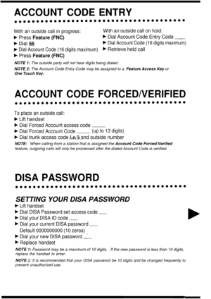 Page 17ACCOUNT CODE ENTRY
With an outside call in progress:With an outside call on hold:
b Press Feature (FNC)b Dial Account Code Entry Code -
b Dial 66b Dial Account Code (16 digits maximum)
b Dial Account Code (16 digits maximum)b Retrieve held call
b Press Feature (FNC)
NOTE 1: The outside party will not hear digits being dialed.
NOTE 2:  The Account Code Entry Code may be assigned to a.  Feature Access Key or
One Touch Key.
ACCOUNT CODE FORCED/VERIFIED
To place an outside call:
b Lift handset
b Dial Forced...