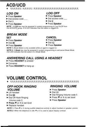 Page 18ACD/UCD
l eeeeee*eeeee*eeeeeeeeeeeeeeeeeeeeeeeee
LOG ONLOG OFF
b Press Speakerb Press Speaker
b Dial access code -b Dial access code ~
b Dial 1b Dial 2
b Press Speakerb Press Speaker
NOTE : A LOG  key may be assigned in system programming to Log On/Off from
the ACD/UCD group. A lit LED indicates that the station is logged-on.”
BREAK MODE
SETCANCEL
b Press Speakerb Press Speaker
b Dial 40F Dial 42
b Press Speakerb Press Speaker
NOTE 1:  Break Mode is only available while an agent is logged-on.
NOTE 2:  A...