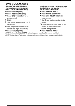 Page 20ONE TOUCH KEYS
STATION SPEED DI ALDSS/BLF (STATIONS) AND
(OUTSIDE NUMBERS) FEATURE ACCESS
b Press Feature (FNC)b Press Feature (FNC)
b Press Redial (LNR/SPD)b Press Redial (LNR/SPD)
b Press One Touch Key to beb Press One Touch Key to be
programmed programmed
b Dial  Qb Dial  1 and station number to be
b Dial trunk access code i.e. (if stored
necessary)
OR Dial feature access code to be
b Dial telephone number to be stored as indicated in the
stored (16 digits maximum)
Quick Entry Guide
b Press Feature...