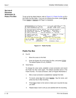 Page 1023 - 22Fill in the Screens Issue 1 EliteMail VMS/EliteMail Limited
SECTION 9 
P
ROGRAM 
W
ORKSHEET 8:  
P
UBLIC FAX BOXTo set up the fax detect feature, refer to Figure 3-11 Public Fax Box to fill in
the Public Fax Box fields.  If you are not viewing this screen, press 	
-.
Press 
 or 
 until Page 6 is displayed.
Figure 3-11   Public Fax Box
Public Fax Box
Fax ID:
1. Move the cursor to this field. 
2. Enter the System ID of the Public Fax Box, and press 	
. 
The default System...