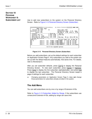 Page 1063 - 26Fill in the Screens Issue 1 EliteMail VMS/EliteMail Limited
SECTION 10  
P
ROGRAM 
W
ORKSHEET 9:  
S
UBSCRIBER LISTUse to add new subscribers to the system on the Personal Directory
Screen.  Refer to Figure 3-12 Personal Directory Screen (Subscriber).
Figure 3-12    Personal Directory Screen (Subscriber)
Before you add subscribers, set up the default settings for each subscriber
on Application Screen Page 5. Any subscribers you add to the system are
set up with the default features automatically;...