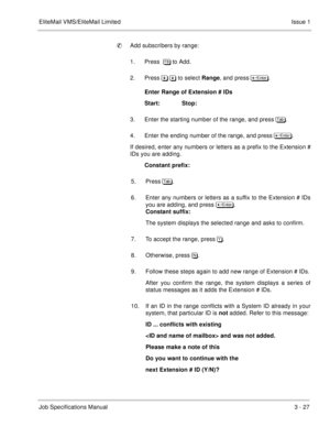 Page 107EliteMail VMS/EliteMail Limited Issue 1
Job Specifications Manual3 - 27
Add subscribers by range:
1. Press  . to Add. 
2. Press & & to select Range, and press 	
.
Enter Range of Extension # IDs
Start:             Stop:
3. Enter the starting number of the range, and press . 
4. Enter the ending number of the range, and press  	
.
If desired, enter any numbers or letters as a prefix to the Extension #
IDs you are adding.  
Constant prefix:
5. Press.  
6. Enter any numbers or...