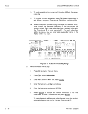 Page 1083 - 28Fill in the Screens Issue 1 EliteMail VMS/EliteMail Limited
11. To continue adding the remaining Extension # IDs in the range,
press ). 
12. To stop the process altogether, press /. Repeat these steps to
add different ranges of Extension # IDs without conflicting IDs.
13. When the system finishes adding the range of Extension # IDs,
look through the Personal Directory to find the pages the
system added. Each new subscriber has a spelled name with
the Extension # ID in curly brackets { }.  For...