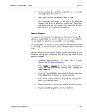 Page 109EliteMail VMS/EliteMail Limited Issue 1
Job Specifications Manual3 - 29
7. Continue adding the rest of the subscribers on your list by
repeating steps 3~6 for each one.  
8. Press%# to return to the Personal Directory Page.
For a subscriber that should not be listed in the automatic
directory, add D to that subscriber Access field.  Remember
that subscribers can also change their automatic directory
listing anytime from any touchtone telephone.
Record Names
For sites that are not using the subscriber...