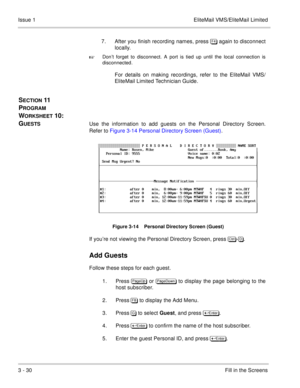 Page 1103 - 30Fill in the Screens Issue 1 EliteMail VMS/EliteMail Limited
7. After you finish recording names, press  again to disconnect
locally.  

Don’t forget to disconnect. A port is tied up until the local connection is
disconnected.
For details on making recordings, refer to the EliteMail VMS/
EliteMail Limited Technician Guide
.
SECTION 11  
P
ROGRAM 
W
ORKSHEET 10:  
G
UESTSUse the information to add guests on the Personal Directory Screen.
Refer to Figure 3-14 Personal Directory Screen (Guest)....