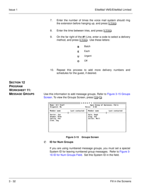 Page 1123 - 32Fill in the Screens Issue 1 EliteMail VMS/EliteMail Limited
7. Enter the number of times the voice mail system should ring
the extension before hanging up, and press  	
.
8. Enter the time between tries, and press 	
. 
9. On the far right of the #1 Line, enter a code to select a delivery
method, and press  	
.  Use these letters:     
10. Repeat this process to add more delivery numbers and
schedules for the guest, if desired.
SECTION 12  
P
ROGRAM 
W
ORKSHEET 11 :   
M
ESSAGE...