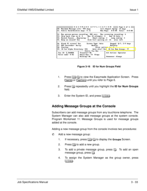 Page 113EliteMail VMS/EliteMail Limited Issue 1
Job Specifications Manual3 - 33
1. Press	
- to view the Easymade Application Screen.  Press

 or 
 until you refer to Page 6.
2. Press& repeatedly until you highlight the ID for Num Groups
field.
3. Enter the System ID, and press 	
.
Adding Message Groups at the Console
Subscribers can add message groups from any touchtone telephone.  The
System Manager can also add message groups at the system console.
Program Worksheet 11: Message...