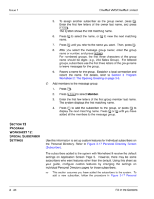 Page 1143 - 34Fill in the Screens Issue 1 EliteMail VMS/EliteMail Limited
5. To assign another subscriber as the group owner, press /.
Enter the first few letters of the owner last name, and press
 	
.  
The system shows the first matching name. 
6. Press) to select the name, or / to view the next matching
name.  
7. Press / until you refer to the name you want.  Then, press ).
8. After you select the message group owner, enter the group
name or number, and press 	
. 
For numbered groups,...