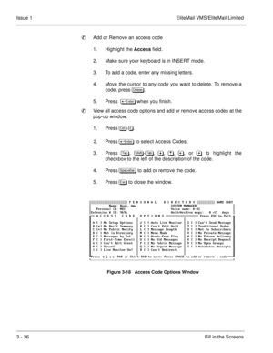Page 1163 - 36Fill in the Screens Issue 1 EliteMail VMS/EliteMail Limited
Add or Remove an access code
1. Highlight the Access field.
2. Make sure your keyboard is in INSERT mode.  
3. To add a code, enter any missing letters.  
4. Move the cursor to any code you want to delete. To remove a
code, press 

	
. 
5. Press  	
 when you finish. 
View all access code options and add or remove access codes at the
pop-up window:
1. Press	
-.
2. Press	
 to select Access Codes.
3. Press, ...