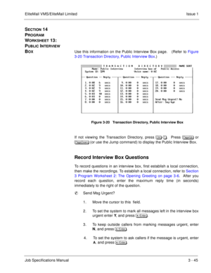 Page 125EliteMail VMS/EliteMail Limited Issue 1
Job Specifications Manual3 - 45
SECTION 14  
P
ROGRAM 
W
ORKSHEET 13:  
P
UBLIC INTERVIEW 
B
OXUse this information on the Public Interview Box page.   (Refer to Figure
3-20 Transaction Directory, Public Interview Box.)   
If not viewing the Transaction Directory, press 	
-.  Press 
 or

 (or use the Jump command) to display the Public Interview Box.
Record Interview Box Questions
To record questions in an interview box, first establish a local...