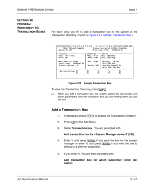 Page 127EliteMail VMS/EliteMail Limited Issue 1
Job Specifications Manual3 - 47
SECTION 16  
P
ROGRAM 
W
ORKSHEET 16:  
T
RANSACTION BOXESFor each copy you fill in, add a transaction box to the system at the
Transaction Directory. (Refer to Figure 3-21 Sample Transaction Box.)
Figure 3-21    Sample Transaction Box
To view the Transaction Directory, press 	
-.

When you add a transaction box, the system copies the call transfer and
action parameters from the transaction box you are viewing when you add...