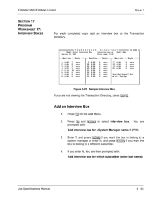 Page 133EliteMail VMS/EliteMail Limited Issue 1
Job Specifications Manual3 - 53
SECTION 17  
P
ROGRAM 
W
ORKSHEET 17:  
I
NTERVIEW BOXESFor each completed copy, add an interview box at the Transaction
Directory. 
Figure 3-22   Sample Interview Box
If you are not viewing the Transaction Directory, press 	
-.
Add an Interview Box
1. Press. for the Add Menu.   
2. Press&and  	
 to select Interview box
.  You are
prompted with:
 Add interview box for ? (Y/N)
 
3. Enter Y, and press 	
if you...