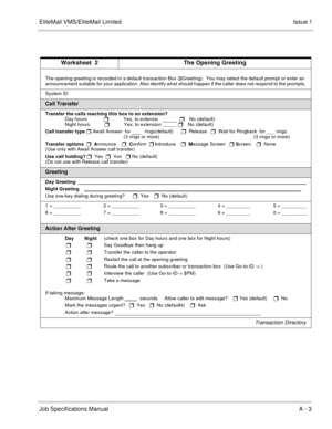 Page 137EliteMail VMS/EliteMail LimitedIssue 1
Job Specifications ManualA - 3
 
Worksheet  2 The Opening Greeting
The opening greeting is recorded in a default transaction Box ($Greeting).  You may select the default prompt or enter an 
announcement suitable for your application. Also identify what should happen if the caller does not respond to the prompts.
System ID  
   
Call Transfer
Transfer the calls reaching this box to an extension?
Day hours
Yes, to extensio   
     
 No (default)
Night hours...