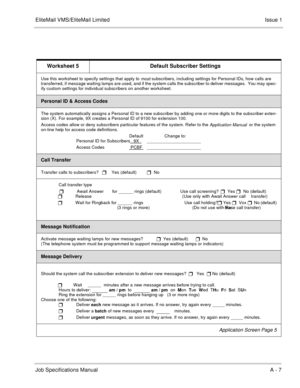 Page 139EliteMail VMS/EliteMail LimitedIssue 1
Job Specifications ManualA - 7
Worksheet 5 Default Subscriber Settings
Use this worksheet to specify settings that apply to most subscribers, including settings for Personal IDs, how calls are 
transferred, if message waiting lamps are used, and if the system calls the subscriber to deliver messages.  You may spec-
ify custom settings for individual subscribers on another worksheet.
Personal ID & Access Codes
The system automatically assigns a Personal ID to a new...