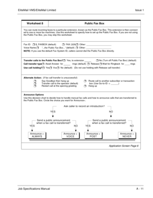 Page 141EliteMail VMS/EliteMail LimitedIssue 1
Job Specifications ManualA - 11
Worksheet 8 Public Fax Box
You can route incoming faxes to a particular extension, known as the Public Fax Box. This extension is then connect-
ed to one or more fax machines. Use this worksheet to specify how to set up the Public Fax Box. If you are not using 
the Public Fax Box, you may skip this worksheet.
Fax ID: 
 $_FAXBOX (default)          
  FAX (329)
  Other: ____________________
Voice Name:

“...the Public Fax Box...”...