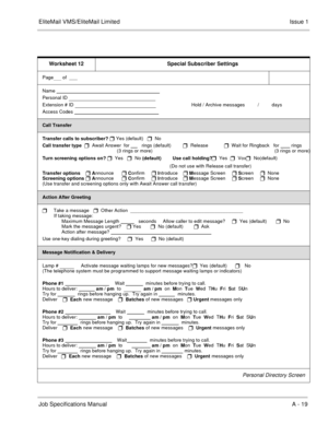 Page 145EliteMail VMS/EliteMail LimitedIssue 1
Job Specifications Manual A - 19
Worksheet 12 Special Subscriber Settings
Page    of  ___
Name                                                                              
Personal ID 
                              
Extension # ID 
                                      Hold / Archive messages       
  /          days
Access Codes                                                                
Call Transfer
Transfer calls to subscriber? 
 Yes (default)   
  No...