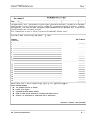 Page 146EliteMail VMS/EliteMail LimitedIssue 1
Job Specifications Manual A - 21
Worksheet 13The Public Interview Box
Page     of  
    
The Public Interview Box is a special interview box owned by the system. When an operator is not  on duty, it can collect mes-
sages from callers who don’t know where to send their message. The messages are delivered to all subscribers with public 
message access. There is only one Public Interview Box, and it cannot be removed from the system. If you are not using the 
Public...