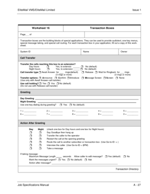 Page 149EliteMail VMS/EliteMail LimitedIssue 1
Job Specifications Manual A - 27
Worksheet 16 Transaction Boxes
Page    of  
Transaction boxes are the building blocks of special applications. They can be used to provide audiotext, one-key menus, 
special message taking, and special call routing. For each transaction box in your application, fill out a copy of this work-
sheet.
System ID  
   Name  
        
       Owner 
               
Call Transfer
Transfer the calls reaching this box to an extension?
Day...