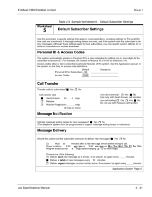 Page 34EliteMail VMS/EliteMail Limited Issue 1
Job Specifications Manual2 - 21
Table 2-5  Sample Worksheet 5 – Default Subscriber Settings
Worksheet
5Default Subscriber Settings
Use this worksheet to specify settings that apply to most subscribers, including settings for Personal IDs, 
how calls are transferred, if message waiting lamps are used, and if the system calls the subscriber to de-
liver messages. Although these settings apply to most subscribers, you may specify custom settings for in-
dividual...