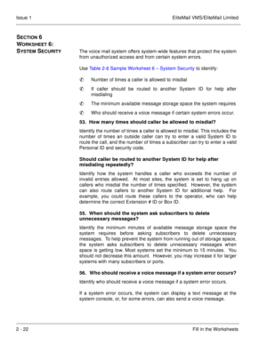 Page 352 - 22Fill in the Worksheets Issue 1 EliteMail VMS/EliteMail Limited
SECTION 6    
W
ORKSHEET 6:  
S
YSTEM SECURITYThe voice mail system offers system-wide features that protect the system
from unauthorized access and from certain system errors.
Use Table 2-6 Sample Worksheet 6 – System Security to identify:
Number of times a caller is allowed to misdial
If caller should be routed to another System ID for help after
misdialing 
The minimum available message storage space the system requires
Who...