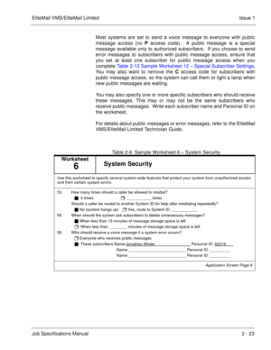 Page 36EliteMail VMS/EliteMail Limited Issue 1
Job Specifications Manual2 - 23
Most systems are set to send a voice message to everyone with public
message access (no P access code).  A public message is a special
message available only to authorized subscribers.  If you choose to send
error messages to subscribers with public message access, ensure that
you set at least one subscriber for public message access when you
complete Table 2-12 Sample Worksheet 12 – Special Subscriber Settings.
You may also want to...