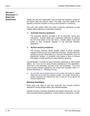 Page 372 - 24Fill in the Worksheets Issue 1 EliteMail VMS/EliteMail Limited
SECTION 7 
W
ORKSHEET 7:  
D
IRECTORY 
A
SSISTANCEPeople who call your organization may not know the extension number of
the person they are trying to reach. The caller must then speak to the
operator to find the extension or look up the extension in a directory.
The voice mail system offers two kinds of directory assistance to help
outside callers determine a subscriber extension:
Automatic directory assistance
  
The automatic...