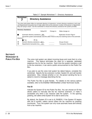 Page 392 - 26Fill in the Worksheets Issue 1 EliteMail VMS/EliteMail Limited
SECTION 8 
W
ORKSHEET 8:  
P
UBLIC FAX BOXThe voice mail system can detect incoming faxes and route them to a fax
machine.  This feature eliminates the need for a separate, dedicated
telephone line for the fax machine.  Each time the system transfers a call
to the fax extension, it can send a public announcement to the Public Fax
Box.
If you plan to use the voice mail system fax detect feature, complete this
worksheet.  Specify the fax...