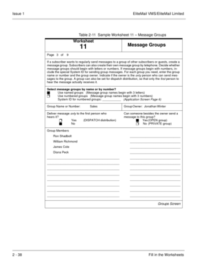 Page 512 - 38Fill in the Worksheets Issue 1 EliteMail VMS/EliteMail Limited
Table 2-11  Sample Worksheet 11 – Message Groups
Worksheet
11Message Groups
Page  3  of    9
If a subscriber wants to regularly send messages to a group of other subscribers or guests, create a 
message group. Subscribers can also create their own message group by telephone. Decide whether 
message groups should begin with letters or numbers. If message groups begin with numbers, in-
clude the special System ID for sending group...