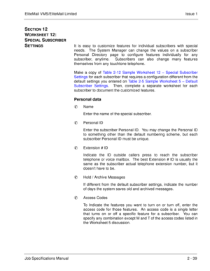 Page 52EliteMail VMS/EliteMail Limited Issue 1
Job Specifications Manual2 - 39
SECTION 12  
W
ORKSHEET 12:  
S
PECIAL SUBSCRIBER 
S
ETTINGSIt is easy to customize features for individual subscribers with special
needs.  The System Manager can change the values on a subscriber
Personal Directory page to configure features individually for any
subscriber, anytime.  Subscribers can also change many features
themselves from any touchtone telephone.
Make a copy of Table 2-12 Sample Worksheet 12 – Special Subscriber...