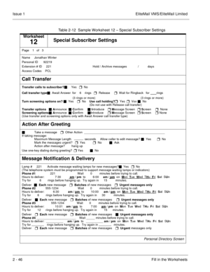 Page 592 - 46Fill in the Worksheets Issue 1 EliteMail VMS/EliteMail Limited
Table 2-12  Sample Worksheet 12 – Special Subscriber Settings
Worksheet
12Special Subscriber Settings
Page  1  of   3
Name   Jonathan Winter
Personal ID  
  92219
    
Extension # ID     221 
                                            Hold / Archive messages       
   /   
     days
Access Codes  
 PCL
 
Call Transfer
Transfer calls to subscriber?
 Yes   
  No
Call transfer type
  Await Answer  for    6
   rings   
  Release     
...