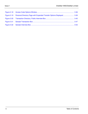 Page 7ivTable of Contents
Issue 1 EliteMail VMS/EliteMail Limited
Figure 3-18 Access Code Options Window ....................................................................................  3-36
Figure 3-19 Personal Directory Page with Expanded Transfer Options Displayed ........................  3-39
Figure 3-20 Transaction Directory, Public Interview Box................................................................  3-45
Figure 3-21 Sample Transaction Box...