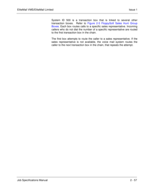 Page 70EliteMail VMS/EliteMail Limited Issue 1
Job Specifications Manual2 - 57
System ID 500 is a transaction box that is linked to several other
transaction boxes.  Refer to Figure 2-5 FloppySoft Sales Hunt Group
Boxes. Each box routes calls to a specific sales representative. Incoming
callers who do not dial the number of a specific representative are routed
to the first transaction box in the chain. 
The first box attempts to route the caller to a sales representative. If the
sales representative is not...
