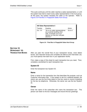 Page 72EliteMail VMS/EliteMail Limited Issue 1
Job Specifications Manual2 - 59
This cycle continues until the caller reaches a sales representative, or until
the system has tried to reach every sales representative in the hunt group.
At this point, the system transfers the caller to the operator.  Refer to
Figure 2-6 Final Box in FloppySoft Sales Hunt Group.
SECTION 16  
W
ORKSHEET 16:  
T
RANSACTION BOXESAfter you plan the overall flow of your transaction boxes, voice detect
boxes, and interview boxes and...