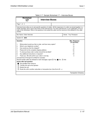 Page 80EliteMail VMS/EliteMail Limited Issue 1
Job Specifications Manual2 - 67
Table 2-17  Sample Worksheet 17 – Interview Boxes
Worksheet
17Interview Boxes
Page 1  of   2 
Interview boxes allow you to ask specific questions of callers. All the responses of a caller are joined together in a 
single message, that is sent to the owner of the interview box. For each interview box in your application, fill out a 
copy of this worksheet. Write in the questions to be asked the caller and the maximum time allowed for...