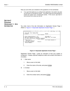 Page 823 - 2Fill in the Screens Issue 1 EliteMail VMS/EliteMail Limited
Now you can enter your answers to the questions on the worksheet.

If you get interrupted as you configure the application, the system may sign
out and return to the Banner Screen.  The system does this automatically to
protect the system from unauthorized access.  If this occurs, sign back in
and continue from where you left off.
SECTION 2 
P
ROGRAM 
W
ORKSHEET 1:  SITE 
I
NFORMATIONYou enter most of the site information on Application...