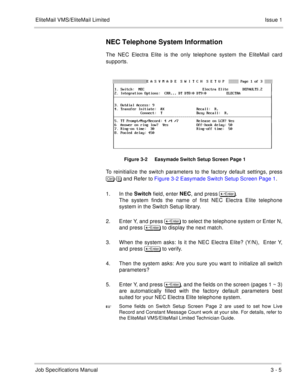 Page 85EliteMail VMS/EliteMail Limited Issue 1
Job Specifications Manual3 - 5
NEC Telephone System Information
The NEC Electra Elite is the only telephone system the EliteMail card
supports.
 
Figure 3-2     Easymade Switch Setup Screen Page 1
To reinitialize the switch parameters to the factory default settings, press
	
- and Refer to Figure 3-2 Easymade Switch Setup Screen Page 1. 
1. In the Switch
 field, enter NEC
, 
and press 	
.  
The system finds the name of first NEC Electra Elite...