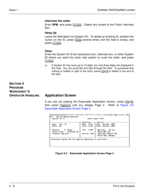 Page 883 - 8Fill in the Screens Issue 1 EliteMail VMS/EliteMail Limited
Interview the caller
Enter 
$PM, and press 	
.  Callers are routed to the Public Interview
Box.
Hang Up
Leave the field blank (no System ID).  To delete an existing ID, position the
cursor on the ID, press 

	
 several times until the field is empty, and
press 	
.
Other
Enter the System ID of the transaction box, interview box, or other System
ID where you want the voice mail system to route the caller, and press
 ...