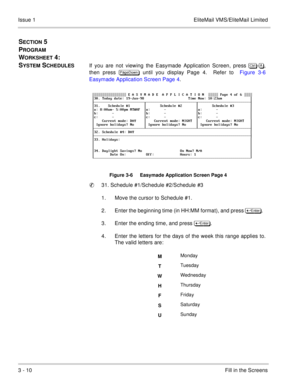 Page 903 - 10Fill in the Screens Issue 1 EliteMail VMS/EliteMail Limited
SECTION 5  
P
ROGRAM 
W
ORKSHEET 4:  
S
YSTEM SCHEDULESIf you are not viewing the Easymade Application Screen, press	
-,
then press 
 until you display Page 4.  Refer to  Figure 3-6
Easymade Application Screen Page 4.
Figure 3-6     Easymade Application Screen Page 4
31. Schedule #1/Schedule #2/Schedule #3
1. Move the cursor to Schedule #1.  
2. Enter the beginning time (in HH:MM format), and press	
.  
3. Enter the...