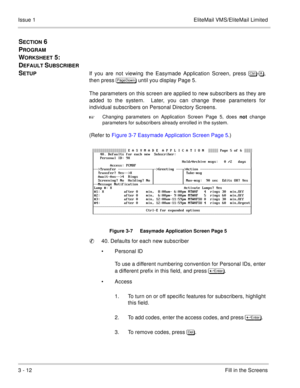 Page 923 - 12Fill in the Screens Issue 1 EliteMail VMS/EliteMail Limited
SECTION 6 
P
ROGRAM 
W
ORKSHEET 5:  
D
EFAULT SUBSCRIBER 
S
ETUPIf you are not viewing the Easymade Application Screen, press 	
-,
then press 
 until you display Page 5.
The parameters on this screen are applied to new subscribers as they are
added to the system.  Later, you can change these parameters for
individual subscribers on Personal Directory Screens.

Changing parameters on Application Screen Page 5, does 
not...