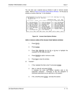 Page 93EliteMail VMS/EliteMail Limited Issue 1
Job Specifications Manual3 - 13
You can also use a special pop-up window to add or remove access
codes.  Refer to Figure 3-8 Access Code Options Window.  On the pop-up
window, an active code has * in its checkbox.
Figure 3-8    Access Code Options Window
Add or remove codes at the Access Code Options window:
1. Press	
-.
2. Press	
. 
3. Press,  	-,
 
	,
, !, or 
 key to highlight the
checkbox for the code you want.
4. Press#...