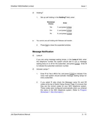 Page 95EliteMail VMS/EliteMail Limited Issue 1
Job Specifications Manual3 - 15
Holding?
1. Set up call holding in the Holding? field, enter:     

You cannot use call holding with Release call transfer.
2. Press%# to close the expanded window.
Message Notification
Lamp #
If you are using message waiting lamps, in the Lamp # field, enter
the telephone number the system should dial to turn a message
waiting lamp on or off for the subscriber, and press 	
.  Enter X
to indicate the subscriber extension...