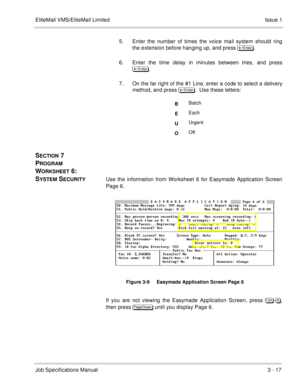 Page 97EliteMail VMS/EliteMail Limited Issue 1
Job Specifications Manual3 - 17
5. Enter the number of times the voice mail system should ring
the extension before hanging up, and press 	
.
6. Enter the time delay in minutes between tries, and press
	
.
7. On the far right of the #1 Line, enter a code to select a delivery
method, and press 	
.  Use these letters:    
SECTION 7 
P
ROGRAM 
W
ORKSHEET 6:  
S
YSTEM SECURITYUse the information from Worksheet 6 for Easymade Application Screen
Page...