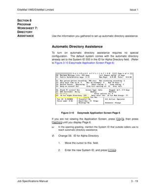 Page 99EliteMail VMS/EliteMail Limited Issue 1
Job Specifications Manual3 - 19
SECTION 8 
P
ROGRAM 
W
ORKSHEET 7:  
D
IRECTORY 
A
SSISTANCEUse the information you gathered to set up automatic directory assistance.
Automatic Directory Assistance
To turn on automatic directory assistance requires no special
configuration.  The default system comes with the automatic directory
already set to the System ID 555 in the ID for Alpha Directory field.  (Refer
to Figure 3-10 Easymade Application Screen Page 6) 
Figure...