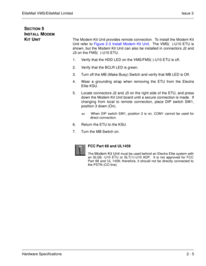 Page 11EliteMail VMS/EliteMail Limited Issue 3
Hardware Specifications2 - 5
SECTION 5  
I
NSTALL MODEM 
K
IT UNIT The Modem Kit Unit provides remote connection.  To install the Modem Kit
Unit refer to Figure 2-3 Install Modem Kit Unit.  The VMS(  )-U10 ETU is
shown, but the Modem Kit Unit can also be installed in connectors J2 and
J3 on the FMS(  )-U10 ETU.
1. Verify that the HDD LED on the VMS/FMS( )-U10 ETU is off.
2. Verify that the BCLR LED is green.
3. Turn off the MB (Make Busy) Switch and verify that MB...